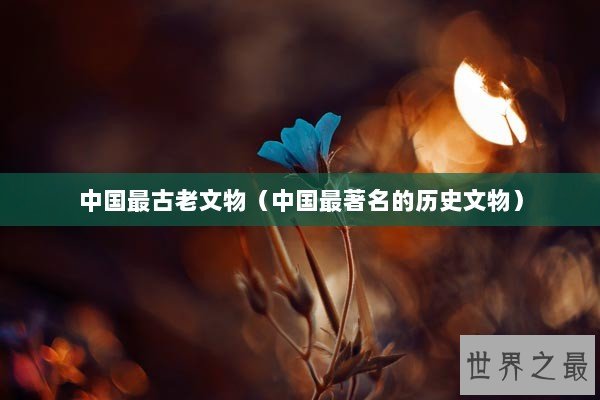 中国最古老文物（中国最著名的历史文物）