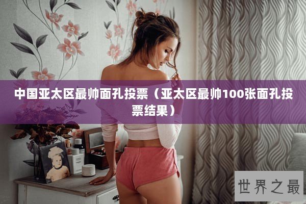 中国亚太区最帅面孔投票（亚太区最帅100张面孔投票结果）