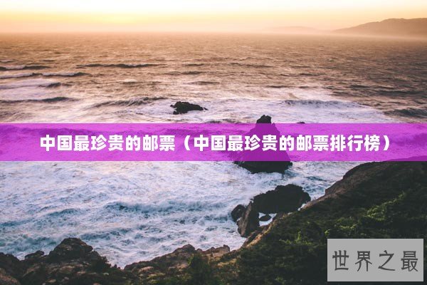 中国最珍贵的邮票（中国最珍贵的邮票排行榜）