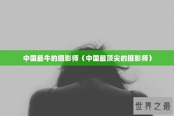 中国最牛的摄影师（中国最顶尖的摄影师）