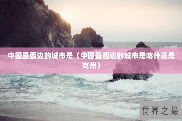 中国最西边的城市是（中国最西边的城市是喀什还是克州）