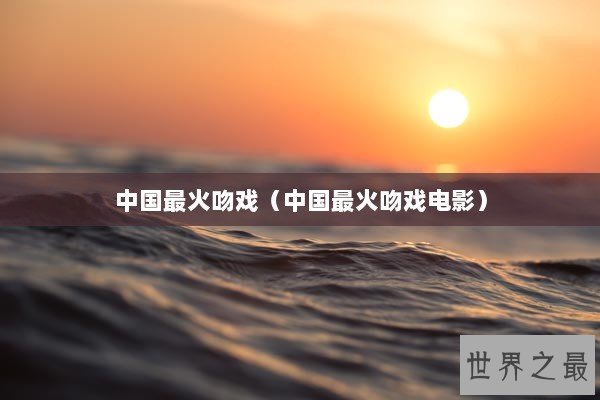 中国最火吻戏(中国最火吻戏电影) 中国最火吻戏(中国最火吻戏电影)