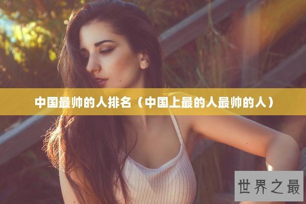 中国最帅的人排名（中国上最的人最帅的人）