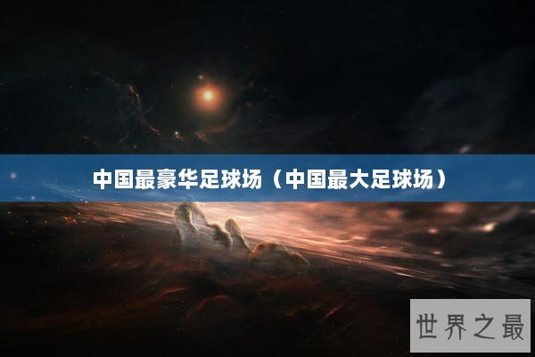 中国最豪华足球场（中国最大足球场）