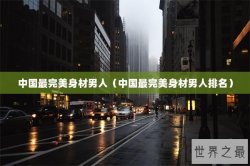 中国最完美身材男人（中国最完美身材男人排名）