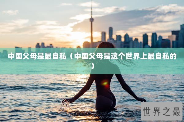 中国父母是最自私（中国父母是这个世界上最自私的）