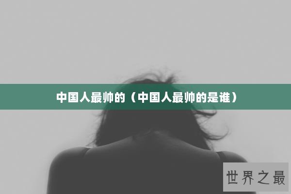 中国人最帅的（中国人最帅的是谁）