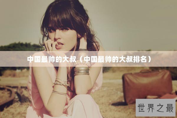 中国最帅的大叔（中国最帅的大叔排名）
