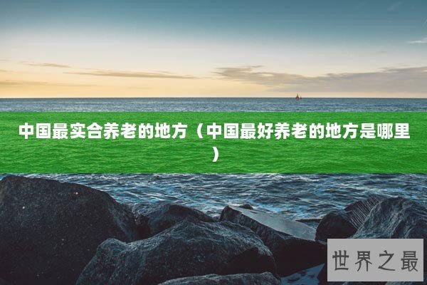 中国最实合养老的地方（中国最好养老的地方是哪里）