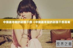 中国最年轻的副国干部（中国最年轻的副国干部是谁）