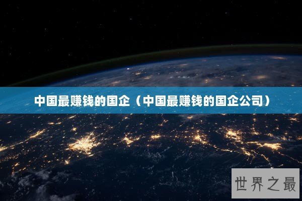中国最赚钱的国企(中国最赚钱的国企公司) 中国最赚钱的国企(中国最赚钱的国企公司)