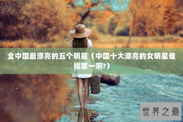 全中国最漂亮的五个明星(中国十大漂亮的女明星谁排第一啊?) 全中国最漂亮的五个明星(中国十大漂亮的女明星谁排第一啊?)