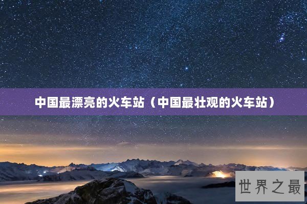 中国最漂亮的火车站（中国最壮观的火车站）