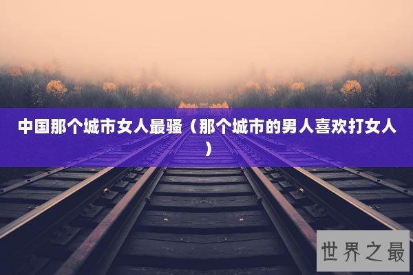 中国那个城市女人最骚（那个城市的男人喜欢打女人）