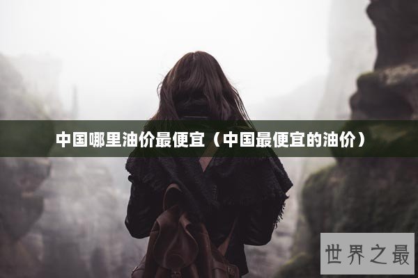 中国哪里油价最便宜（中国最便宜的油价）