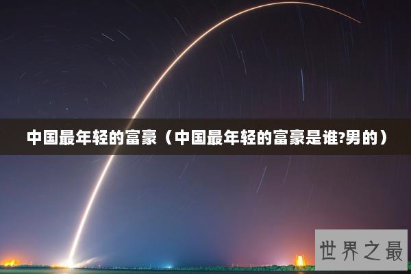 中国最年轻的富豪（中国最年轻的富豪是谁?男的）