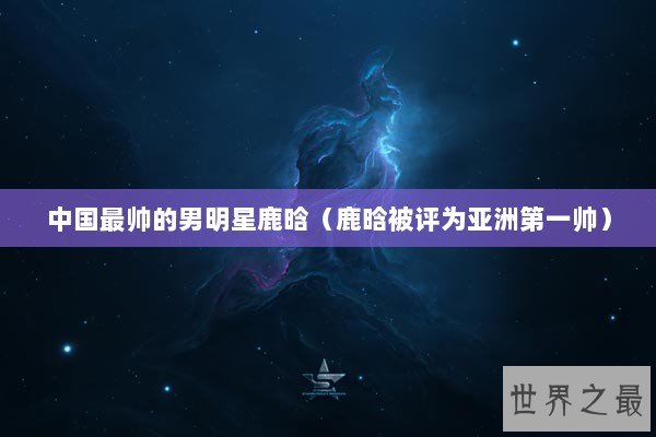 中国最帅的男明星鹿晗（鹿晗被评为亚洲第一帅）