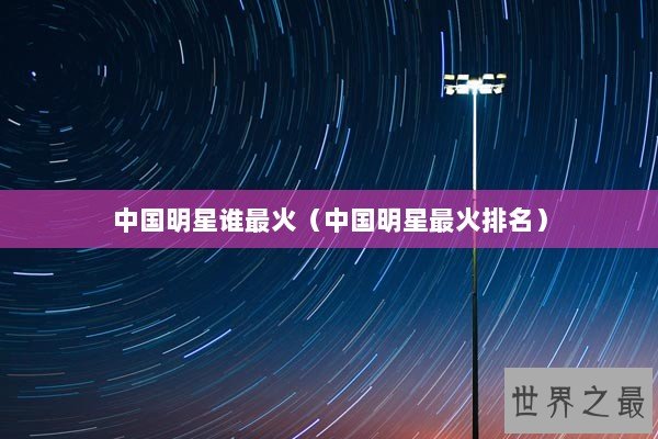 中国明星谁最火(中国明星最火排名) 中国明星谁最火(中国明星最火排名)