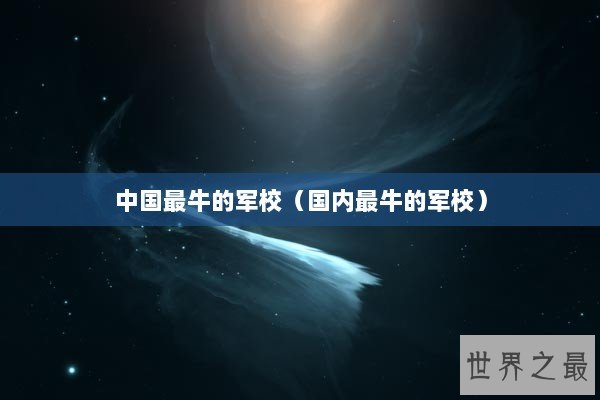 中国最牛的军校（国内最牛的军校）