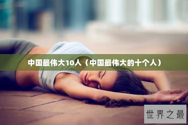 中国最伟大10人（中国最伟大的十个人）