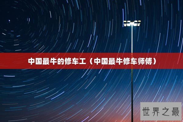 中国最牛的修车工（中国最牛修车师傅）