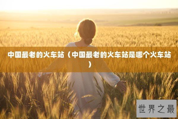中国最老的火车站（中国最老的火车站是哪个火车站）