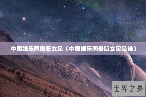 中国娱乐圈最脏女星（中国娱乐圈最脏女星是谁）