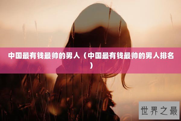 中国最有钱最帅的男人（中国最有钱最帅的男人排名）