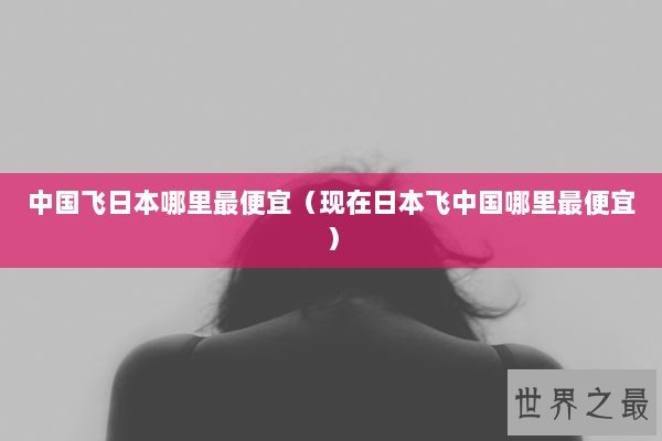 中国飞日本哪里最便宜（现在日本飞中国哪里最便宜）