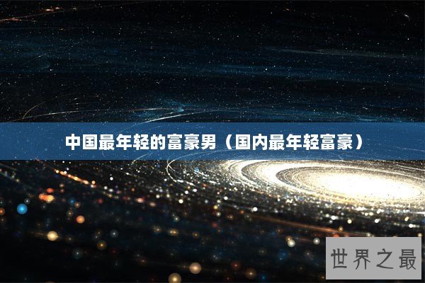 中国最年轻的富豪男（国内最年轻富豪）