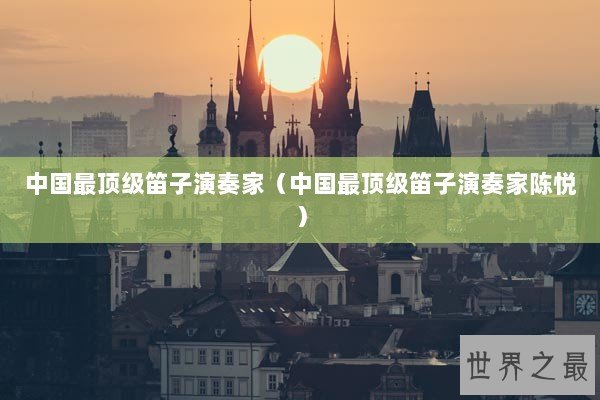 中国最顶级笛子演奏家(中国最顶级笛子演奏家陈悦) 中国最顶级笛子演奏家(中国最顶级笛子演奏家陈悦)