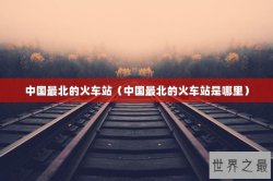 中国最北的火车站（中国最北的火车站是哪里）