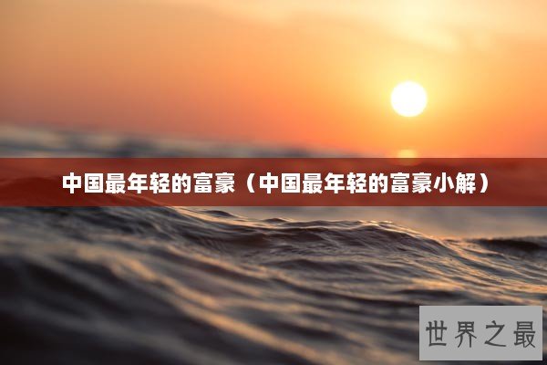 中国最年轻的富豪(中国最年轻的富豪小解) 中国最年轻的富豪(中国最年轻的富豪小解)