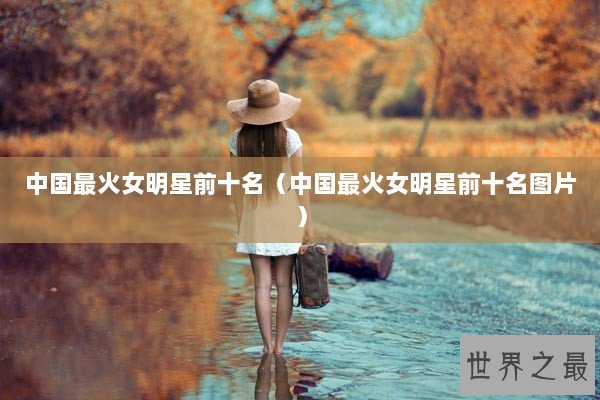 中国最火女明星前十名（中国最火女明星前十名图片）