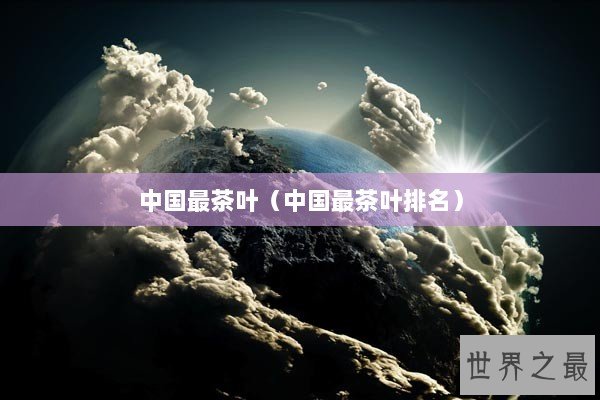 中国最茶叶(中国最茶叶排名) 中国最茶叶(中国最茶叶排名)