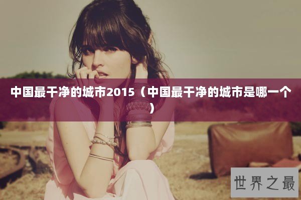 中国最干净的城市2015(中国最干净的城市是哪一个) 中国最干净的城市2015(中国最干净的城市是哪一个)