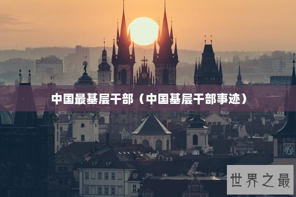中国最基层干部(中国基层干部事迹) 中国最基层干部(中国基层干部事迹)
