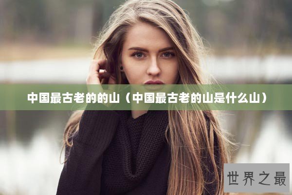 中国最古老的的山（中国最古老的山是什么山）