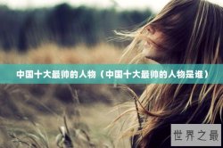 中国十大最帅的人物（中国十大最帅的人物是谁）