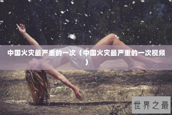 中国火灾最严重的一次（中国火灾最严重的一次视频）