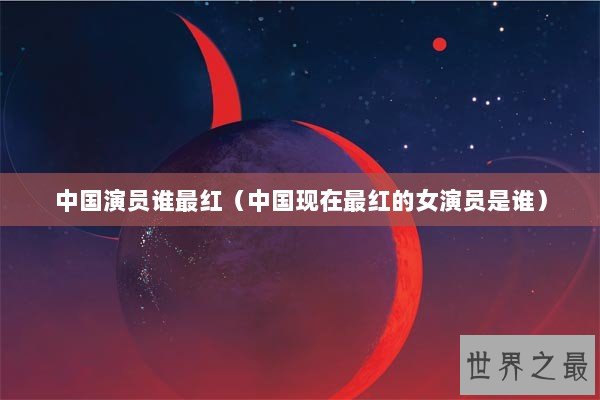 中国演员谁最红（中国现在最红的女演员是谁）
