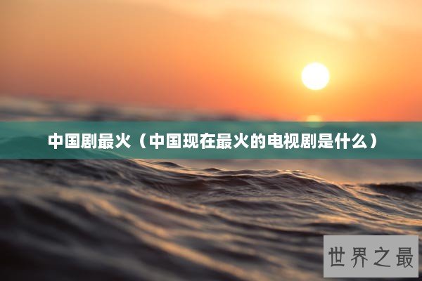 中国剧最火（中国现在最火的电视剧是什么）