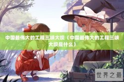 中国最伟大的工程三峡大坝（中国最伟大的工程三峡大坝是什么）