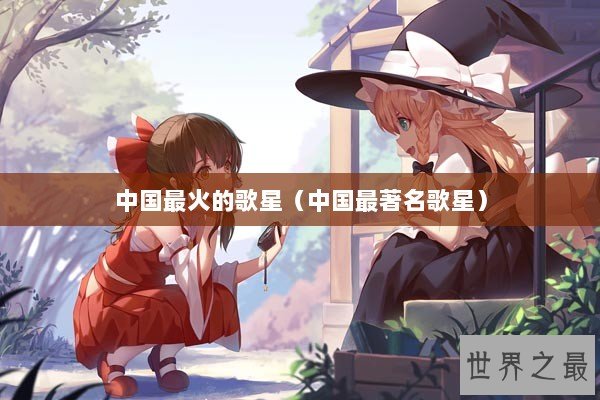 中国最火的歌星(中国最著名歌星) 中国最火的歌星(中国最著名歌星)