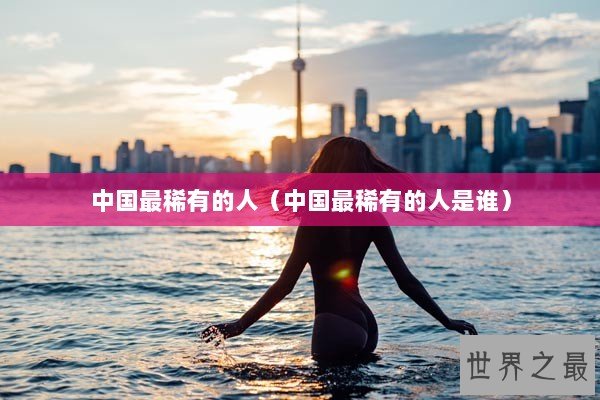 中国最稀有的人（中国最稀有的人是谁）
