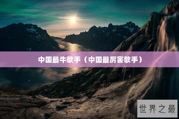 中国最牛歌手(中国最厉害歌手) 中国最牛歌手(中国最厉害歌手)