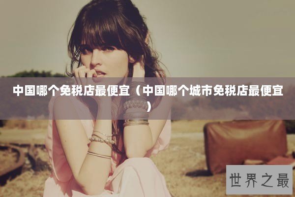 中国哪个免税店最便宜(中国哪个城市免税店最便宜) 中国哪个免税店最便宜(中国哪个城市免税店最便宜)
