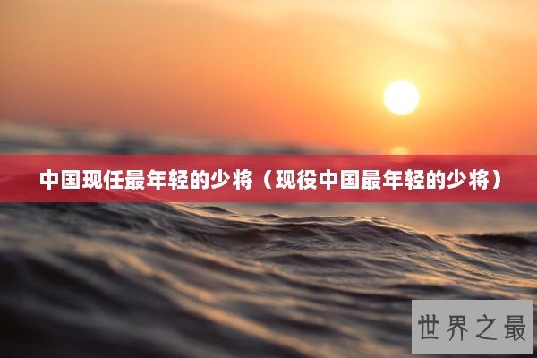 中国现任最年轻的少将（现役中国最年轻的少将）