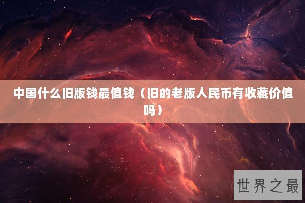 中国什么旧版钱最值钱(旧的老版人民币有收藏价值吗) 中国什么旧版钱最值钱(旧的老版人民币有收藏价值吗)