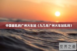 中国最乱的广州火车站（九几年广州火车站乱吗）